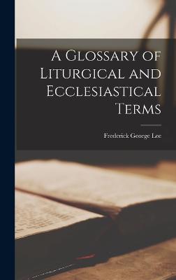 A Glossary of Liturgical and Ecclesiastical Terms - Lee, Frederick George