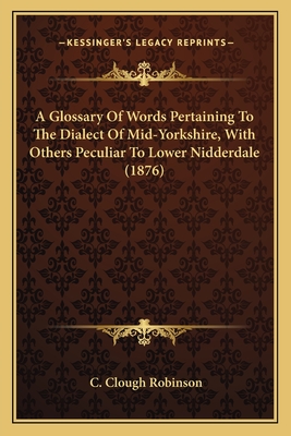 A Glossary of Words Pertaining to the Dialect of Mid-Yorkshire, with Others Peculiar to Lower Nidderdale (1876) - Robinson, C Clough