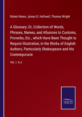 A Glossary; Or, Collection of Words, Phrases, Names, and Allusions to Customs, Proverbs, Etc., which Have Been Thought to Require Illustration, in the Works of English Authors, Particularly Shakespeare and His Contemporarie: Vol. I. A-J - Nares, Robert, and Halliwell, James O, and Wright, Thomas