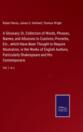 A Glossary; Or, Collection of Words, Phrases, Names, and Allusions to Customs, Proverbs, Etc., which Have Been Thought to Require Illustration, in the Works of English Authors, Particularly Shakespeare and His Contemporarie: Vol. I. A-J