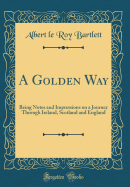 A Golden Way: Being Notes and Impressions on a Journey Through Ireland, Scotland and England (Classic Reprint)