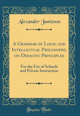 A Grammar of Logic and Intellectual Philosophy, on Didactic Principles: For the Use of Schools and Private Instruction (Classic Reprint) - Jamieson, Alexander