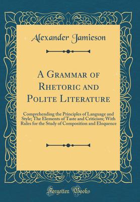 A Grammar of Rhetoric and Polite Literature: Comprehending the Principles of Language and Style; The Elements of Taste and Criticism; With Rules for the Study of Composition and Eloquence (Classic Reprint) - Jamieson, Alexander