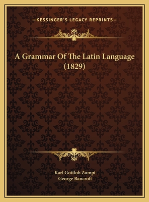 A Grammar of the Latin Language (1829) - Zumpt, Karl Gottlob, and Bancroft, George (Foreword by)