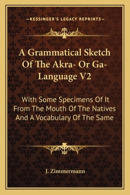 A Grammatical Sketch Of The Akra- Or Ga-Language V2: With Some Specimens Of It From The Mouth Of The Natives And A Vocabulary Of The Same - Zimmermann, J