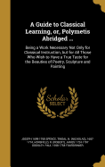 A Guide to Classical Learning, Or, Polymetis Abridged ...: Being a Work Necessary Not Only for Classical Instruction, But for All Those Who Wish to Have a True Taste for the Beauties of Poetry, Sculpture and Painting