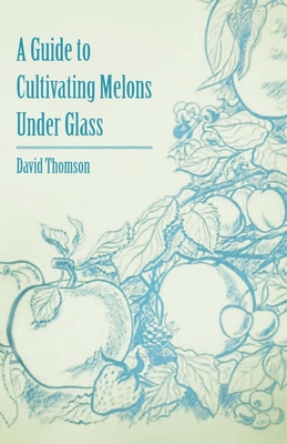 A Guide to Cultivating Melons Under Glass - Thomson, David, Mr.