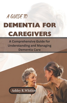 A Guide to Dementia for Caregivers: A Comprehensive Guide for Understanding and Managing Dementia Care - R Whitlow, Ashley