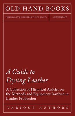 A Guide to Dyeing Leather - A Collection of Historical Articles on the Methods and Equipment Involved in Leather Production - Various