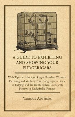 A Guide to Exhibiting and Showing Your Budgerigars - With Tips on Exhibition Cages. Breeding Winners, Preparing and Washing Your Budgerigar, a Guide to Judging and the Points System Used, with Pictures of Undesirable Features - Various