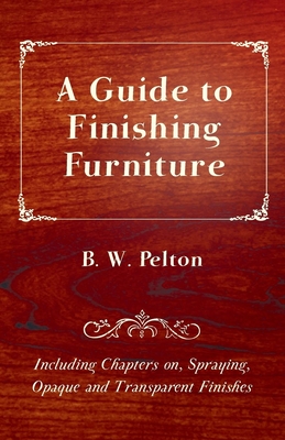 A Guide to Finishing Furniture - Including Chapters on, Spraying, Opaque and Transparent Finishes - Pelton, B W