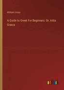 A Guide to Greek For Beginners: Or, Initia Grca