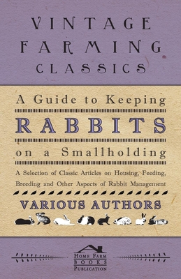 A Guide to Keeping Rabbits on a Smallholding - A Selection of Classic Articles on Housing, Feeding, Breeding and Other Aspects of Rabbit Management - Various