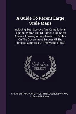 A Guide To Recent Large Scale Maps: Including Both Surveys And Compilations, Together With A List Of Some Large Sheet Atlases, Forming A Supplement To "notes On The Government Surveys Of The Principal Countries Of The World" (1882) - Great Britain War Office Intelligence (Creator), and Knox, Alexander