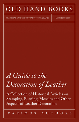 A Guide to the Decoration of Leather - A Collection of Historical Articles on Stamping, Burning, Mosaics and Other Aspects of Leather Decoration - Various