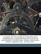 A Guide to the Lions of Philadelphia; Comprising a Description of Places of Amusement, Exhibitions, Public Buildings, Public Squares, &C., in the City ..