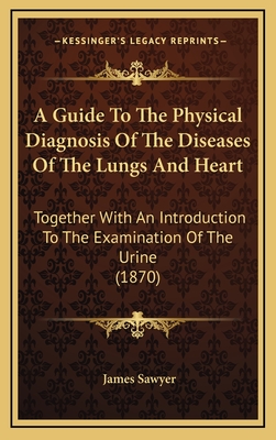 A Guide to the Physical Diagnosis of the Diseases of the Lungs and Heart: Together with an Introduction to the Examination of the Urine (1870) - Sawyer, James, Sir