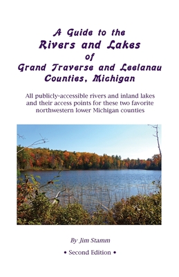 A Guide to the Rivers and Lakes of Grand Traverse and Leelanau Counties, Michigan: All publicly accessible rivers and inland lakes and their access points for these two favorite northwestern lower Michigan counties - Stamm, Jim