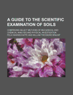 A Guide to the Scientific Examination of Soils: Comprising Select Methods of Mechanical and Chemical Analysis and Physical Investigation