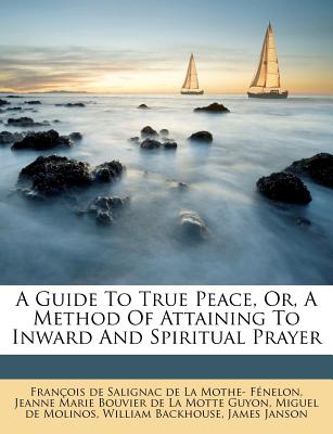 A Guide to True Peace, Or, a Method of Attaining to Inward and Spiritual Prayer - Fran Ois De Salignac De La Mothe F En (Creator), and Jeanne Marie Bouvier De La Motte Guyon (Creator), and Miguel De Molinos (Creator)