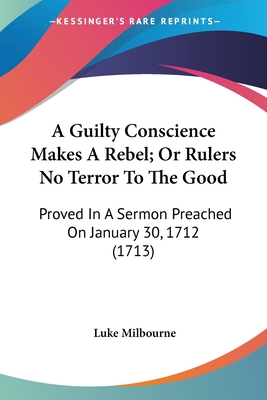 A Guilty Conscience Makes A Rebel; Or Rulers No Terror To The Good: Proved In A Sermon Preached On January 30, 1712 (1713) - Milbourne, Luke