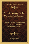A Half-Century of the Unitarian Controversy: With Particular Reference to Its Origin, Its Course, and Its Prominent Subjects Among the Congregationalists of Massachusetts: With an Appendix