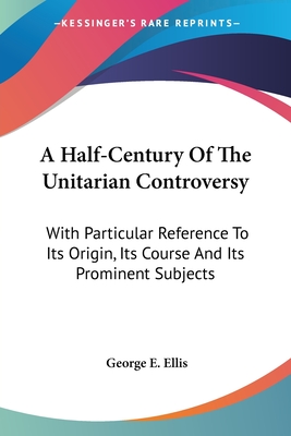 A Half-Century Of The Unitarian Controversy: With Particular Reference To Its Origin, Its Course And Its Prominent Subjects - Ellis, George E