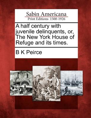 A Half Century with Juvenile Delinquents, Or, the New York House of Refuge and Its Times. - Peirce, B K