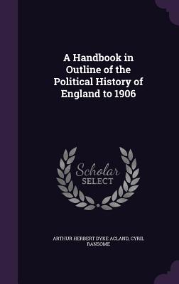 A Handbook in Outline of the Political History of England to 1906 - Acland, Arthur Herbert Dyke, Sir, and Ransome, Cyril