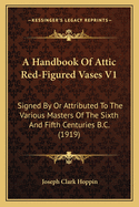 A Handbook Of Attic Red-Figured Vases V1: Signed By Or Attributed To The Various Masters Of The Sixth And Fifth Centuries B.C. (1919)