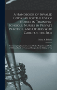 A Handbook of Invalid Cooking for the Use of Nurses in Training-Schools, Nurses in Private Practice, and Others Who Care for the Sick: Containing Explanatory Lessons On the Properties and Value of Different Kinds of Food, and Recipes for the Making of Var
