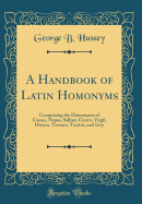 A Handbook of Latin Homonyms: Comprising the Homonyms of Caesar, Nepos, Sallust, Cicero, Virgil, Horace, Terence, Tacitus, and Livy (Classic Reprint)