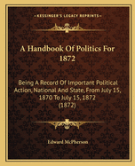 A Handbook Of Politics For 1872: Being A Record Of Important Political Action, National And State, From July 15, 1870 To July 15, 1872 (1872)