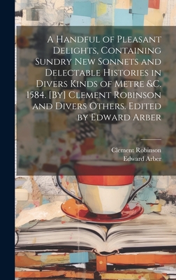 A Handful of Pleasant Delights, Containing Sundry new Sonnets and Delectable Histories in Divers Kinds of Metre &c. 1584. [By] Clement Robinson and Divers Others. Edited by Edward Arber - Arber, Edward, and Robinson, Clement