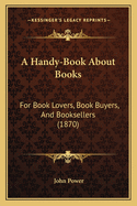 A Handy-Book about Books: For Book Lovers, Book Buyers, and Booksellers (1870)