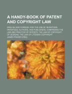 A Handy-Book of Patent and Copyright Law: English and Foreign, for the Use of Inventors, Patentees, Authors, and Publishers, Comprising the Law and Practice of Patents, the Law of Copyright of Designs, the Law of Literary Copyright (Classic Reprint)
