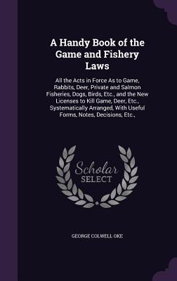 A Handy Book of the Game and Fishery Laws: All the Acts in Force As to Game, Rabbits, Deer, Private and Salmon Fisheries, Dogs, Birds, Etc., and the New Licenses to Kill Game, Deer, Etc., Systematically Arranged, With Useful Forms, Notes, Decisions, Etc., - Oke, George Colwell