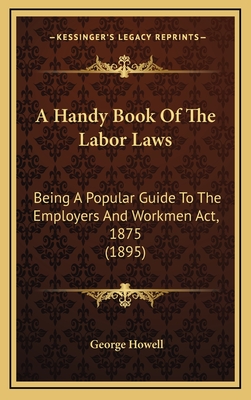 A Handy Book of the Labor Laws: Being a Popular Guide to the Employers and Workmen ACT, 1875 (1895) - Howell, George