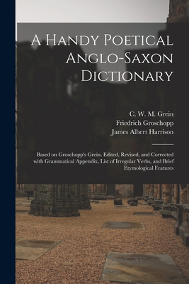 A Handy Poetical Anglo-Saxon Dictionary: Based on Groschopp's Grein. Edited, Revised, and Corrected With Grammatical Appendix, List of Irregular Verbs, and Brief Etymological Features - Grein, C W M (Christian Wilhelm Mi (Creator), and Groschopp, Friedrich 1858-, and Harrison, James Albert 1848-1911