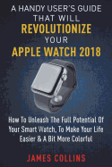 A Handy User's Guide That Will Revolutionize Your Apple Watch 2018: How To Unleash The Full Potential Of Your Apple Watch, To Make Your Life Easier & A Bit More Colorful
