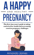 A Happy and Healthy Pregnancy: The first-time mom's guide to taking control of her health and overcoming common pregnancy challenges