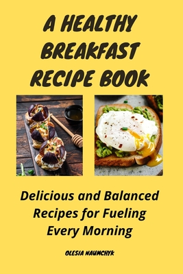 A Healthy Breakfast Recipe Book: Delicious and Balanced Recipes for Fueling Every Morning - Naumchyk, Olesia