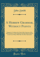 A Hebrew Grammar, Without Points: Designed to Facilitate the Study of the Scriptures of the Old Testament, in the Original; And Particularly Adapted to the Use of Those Who May Not Have Instructors (Classic Reprint)