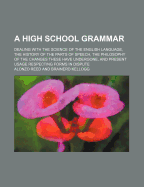 A High School Grammar: Dealing with the Science of the English Language, the History of the Parts of Speech, the Philosophy of the Changes These Have Undergone, and Present Usage Respecting Forms in Dispute (Classic Reprint)