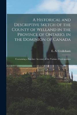 A Historical and Descriptive Sketch of the County of Welland in the Province of Ontario, in the Dominion of Canada: Containing a Succinct Account of the Various Municipalities - Cruikshank, E a