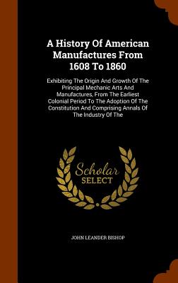 A History Of American Manufactures From 1608 To 1860: Exhibiting The Origin And Growth Of The Principal Mechanic Arts And Manufactures, From The Earliest Colonial Period To The Adoption Of The Constitution And Comprising Annals Of The Industry Of The - Bishop, John Leander