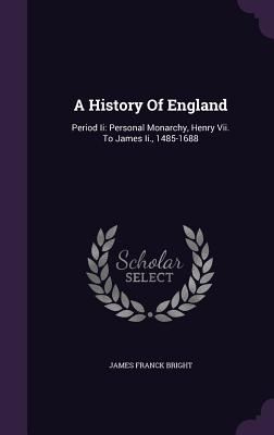 A History Of England: Period Ii: Personal Monarchy, Henry Vii. To James Ii., 1485-1688 - Bright, James Franck