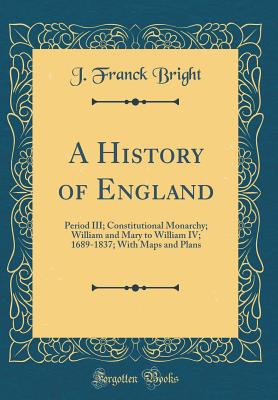 A History of England: Period III; Constitutional Monarchy; William and Mary to William IV; 1689-1837; With Maps and Plans (Classic Reprint) - Bright, J Franck