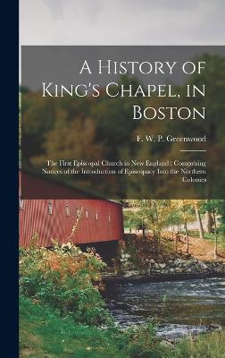 A History of King's Chapel, in Boston: The First Episcopal Church in New England: Comprising Notices of the Introduction of Episcopacy Into the Northern Colonies - Greenwood, F W P (Francis William (Creator)