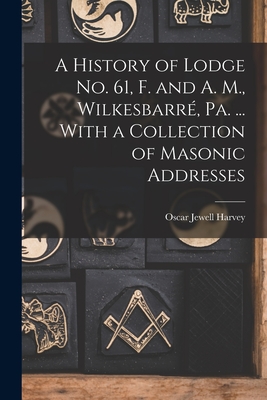 A History of Lodge no. 61, F. and A. M., Wilkesbarr, Pa. ... With a Collection of Masonic Addresses - Harvey, Oscar Jewell